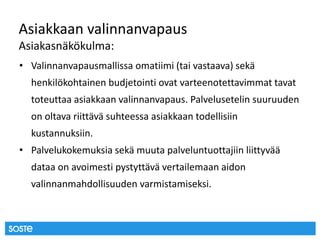 Asiakkaan valinnanvapaus
Asiakasnäkökulma:
• Valinnanvapausmallissa omatiimi (tai vastaava) sekä
henkilökohtainen budjetointi ovat varteenotettavimmat tavat
toteuttaa asiakkaan valinnanvapaus. Palvelusetelin suuruuden
on oltava riittävä suhteessa asiakkaan todellisiin
kustannuksiin.
• Palvelukokemuksia sekä muuta palveluntuottajiin liittyvää
dataa on avoimesti pystyttävä vertailemaan aidon
valinnanmahdollisuuden varmistamiseksi.
 
