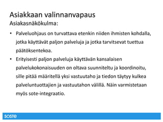 Asiakkaan valinnanvapaus
Asiakasnäkökulma:
• Palveluohjaus on turvattava etenkin niiden ihmisten kohdalla,
jotka käyttävät paljon palveluja ja jotka tarvitsevat tuettua
päätöksentekoa.
• Erityisesti paljon palveluja käyttävän kansalaisen
palvelukokonaisuuden on oltava suunniteltu ja koordinoitu,
sille pitää määritellä yksi vastuutaho ja tiedon täytyy kulkea
palveluntuottajien ja vastuutahon välillä. Näin varmistetaan
myös sote-integraatio.
 