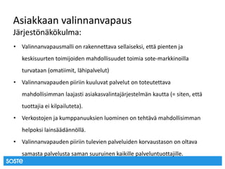 Asiakkaan valinnanvapaus
Järjestönäkökulma:
• Valinnanvapausmalli on rakennettava sellaiseksi, että pienten ja
keskisuurten toimijoiden mahdollisuudet toimia sote-markkinoilla
turvataan (omatiimit, lähipalvelut)
• Valinnanvapauden piiriin kuuluvat palvelut on toteutettava
mahdollisimman laajasti asiakasvalintajärjestelmän kautta (= siten, että
tuottajia ei kilpailuteta).
• Verkostojen ja kumppanuuksien luominen on tehtävä mahdollisimman
helpoksi lainsäädännöllä.
• Valinnanvapauden piiriin tulevien palveluiden korvaustason on oltava
samasta palvelusta saman suuruinen kaikille palveluntuottajille.
 