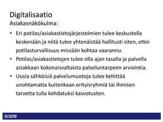 Digitalisaatio
Asiakasnäkökulma:
• Eri potilas/asiakastietojärjestelmien tulee keskustella
keskenään ja niitä tulee yhtenäistää hallitusti siten, ettei
potilasturvallisuus missään kohtaa vaarannu.
• Potilas/asiakastietojen tulee olla ajan tasalla ja palvella
asiakkaan kokonaisvaltaista palveluntarpeen arviointia.
• Uusia sähköisiä palvelumuotoja tulee kehittää
unohtamatta kuitenkaan erityisryhmiä tai ihmisen
tarvetta tulla kohdatuksi kasvotusten.
 