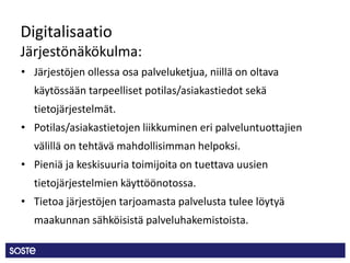Digitalisaatio
Järjestönäkökulma:
• Järjestöjen ollessa osa palveluketjua, niillä on oltava
käytössään tarpeelliset potilas/asiakastiedot sekä
tietojärjestelmät.
• Potilas/asiakastietojen liikkuminen eri palveluntuottajien
välillä on tehtävä mahdollisimman helpoksi.
• Pieniä ja keskisuuria toimijoita on tuettava uusien
tietojärjestelmien käyttöönotossa.
• Tietoa järjestöjen tarjoamasta palvelusta tulee löytyä
maakunnan sähköisistä palveluhakemistoista.
 