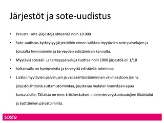 Järjestöt ja sote-uudistus
• Perusta: sote-järjestöjä yhteensä noin 10 000
• Sote-uudistus kytkeytyy järjestöihin ennen kaikkea myytävien sote-palvelujen ja
toisaalta hyvinvoinnin ja terveyden edistämisen kannalta.
• Myytäviä sosiaali- ja terveyspalveluja tuottaa noin 1000 järjestöä eli 1/10
• Valtaosalla on hyvinvointia ja terveyttä edistävää toimintaa.
• Lisäksi myytävien palvelujen ja vapaaehtoistoiminnan välimaastoon jää ns.
järjestölähtöistä auttamistoimintaa, joustavaa matalan kynnyksen apua
kansalaisille. Tällaista on mm. kriisikeskukset, mielenterveyskuntoutujien Klubitalot
ja työttömien päivätoiminta.
 