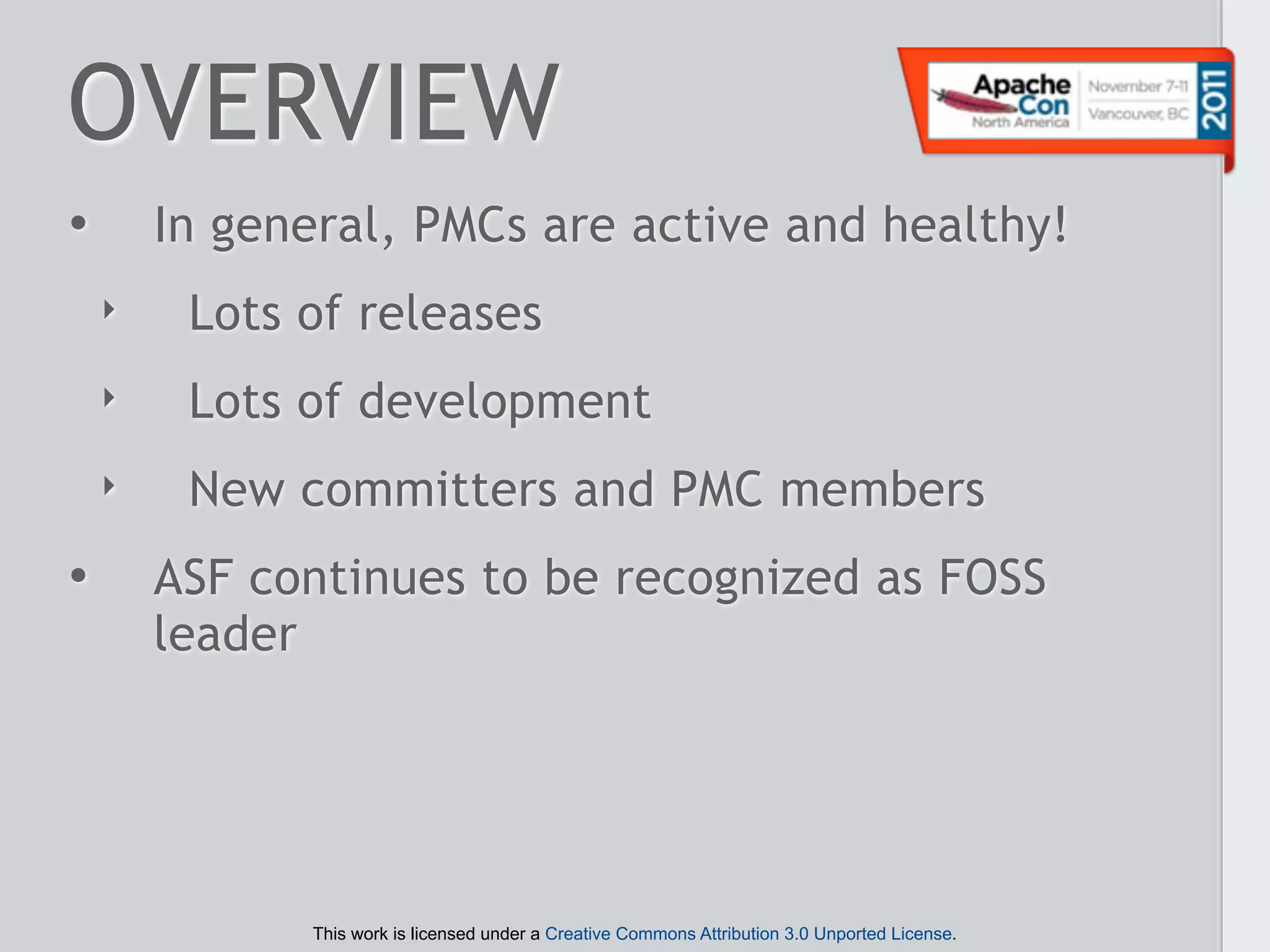 OVERVIEW
•       In general, PMCs are active and healthy!
    ‣    Lots of releases
    ‣    Lots of development
    ‣    New committers and PMC members
•       ASF continues to be recognized as FOSS
        leader




              This work is licensed under a Creative Commons Attribution 3.0 Unported License.
 