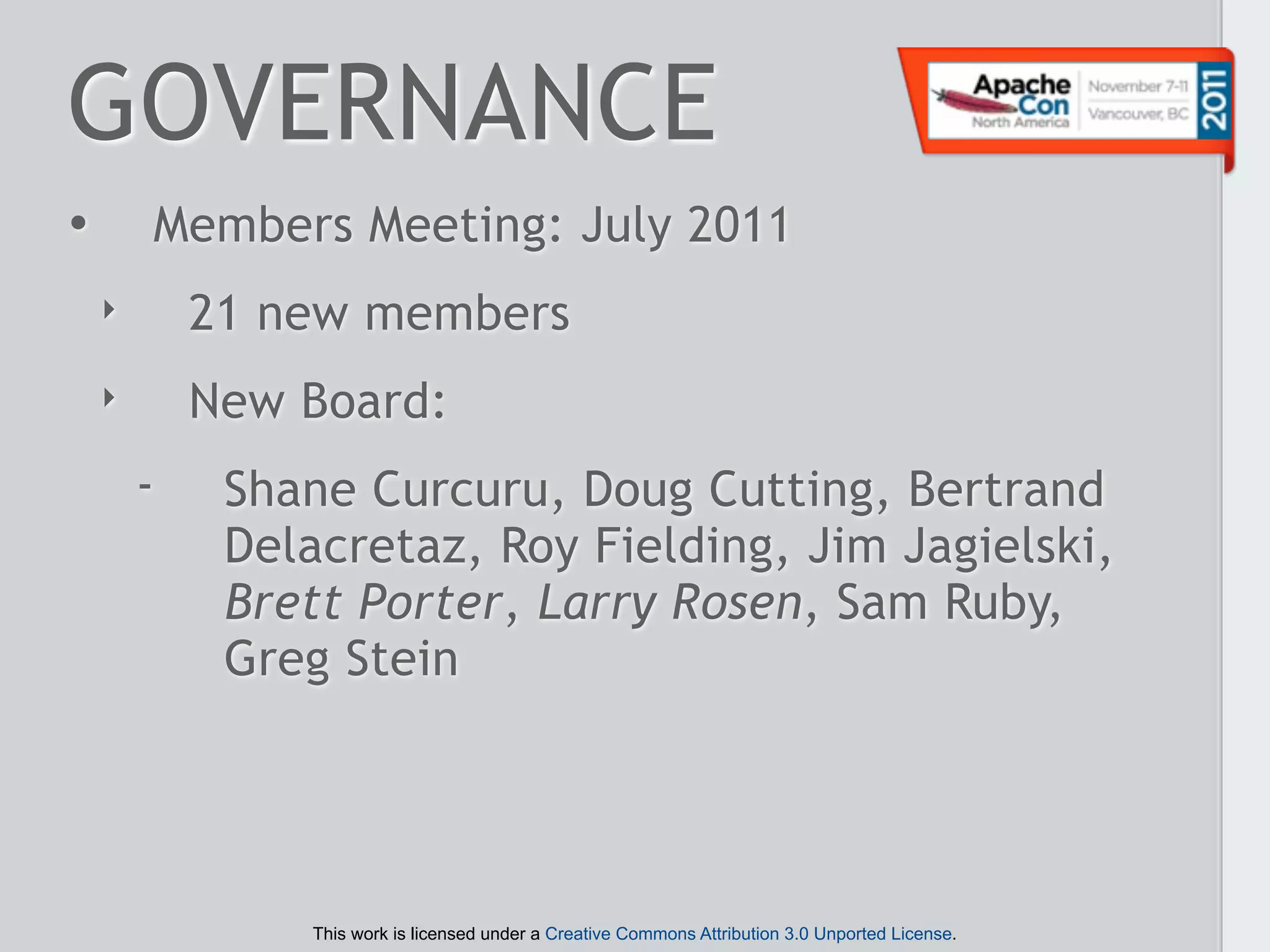 GOVERNANCE
•       Members Meeting: July 2011
    ‣       21 new members
    ‣       New Board:
        -    Shane Curcuru, Doug Cutting, Bertrand
             Delacretaz, Roy Fielding, Jim Jagielski,
             Brett Porter, Larry Rosen, Sam Ruby,
             Greg Stein




                This work is licensed under a Creative Commons Attribution 3.0 Unported License.
 