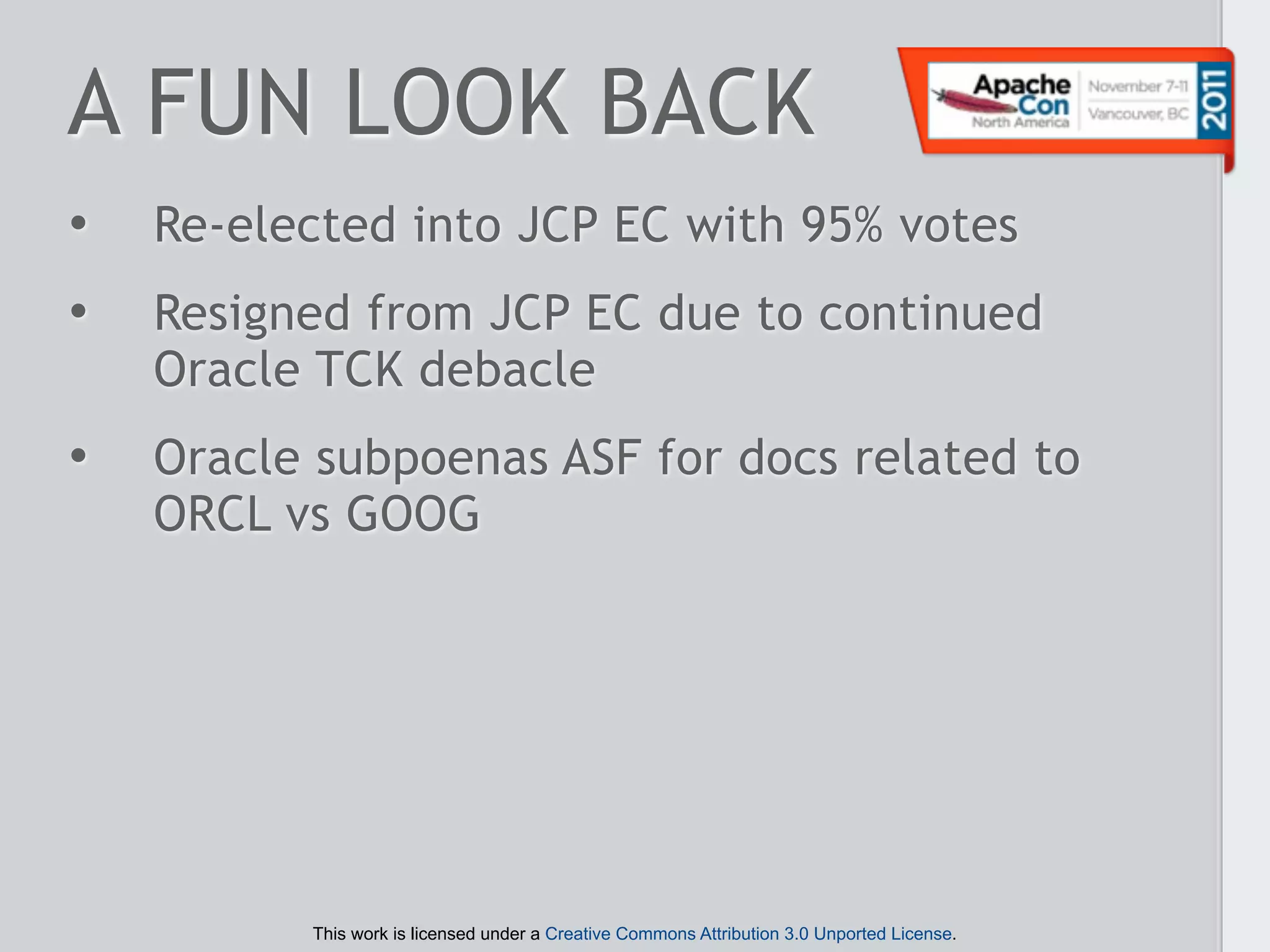 A FUN LOOK BACK
•   Re-elected into JCP EC with 95% votes
•   Resigned from JCP EC due to continued
    Oracle TCK debacle
•   Oracle subpoenas ASF for docs related to
    ORCL vs GOOG




          This work is licensed under a Creative Commons Attribution 3.0 Unported License.
 