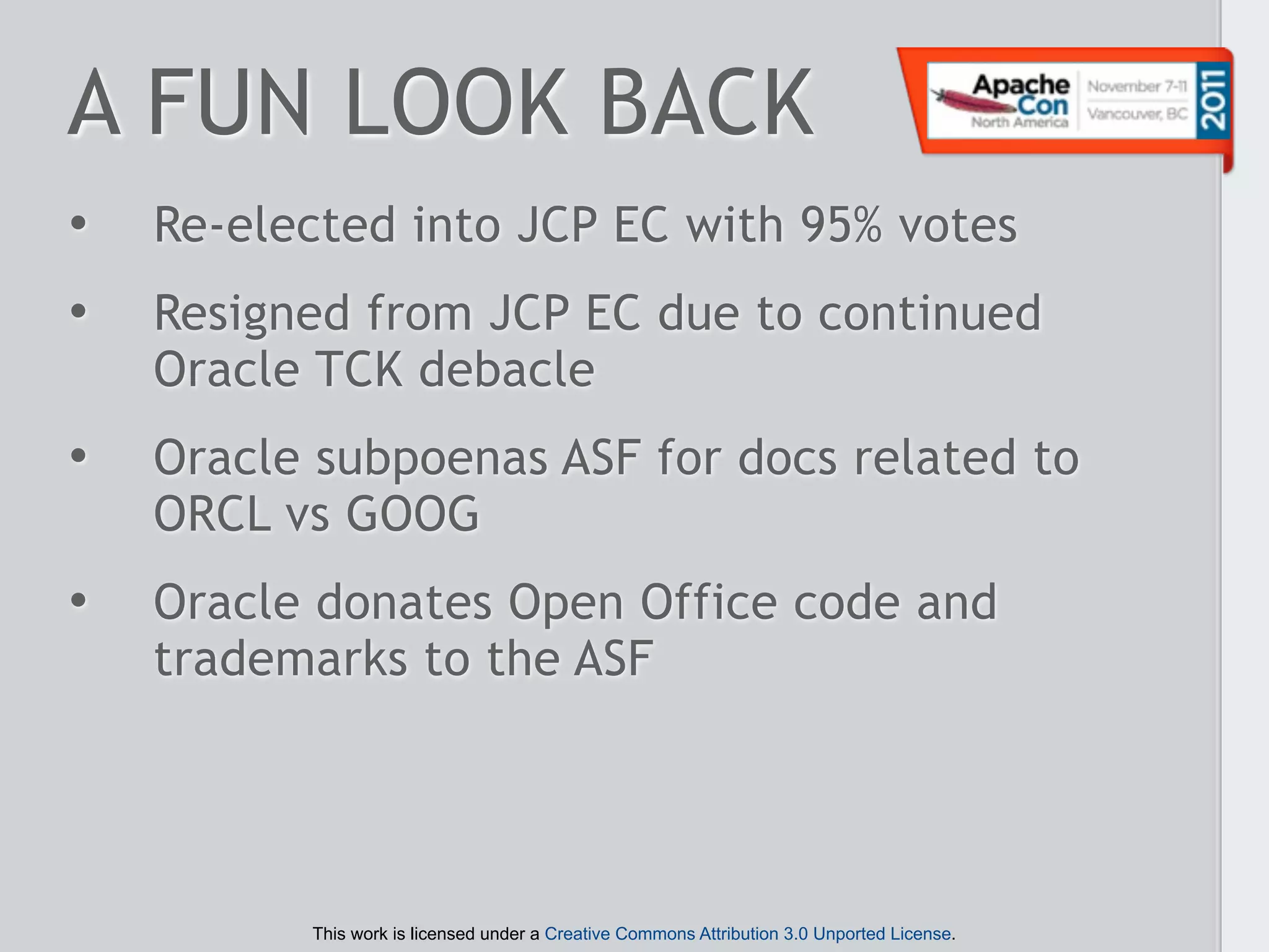 A FUN LOOK BACK
•   Re-elected into JCP EC with 95% votes
•   Resigned from JCP EC due to continued
    Oracle TCK debacle
•   Oracle subpoenas ASF for docs related to
    ORCL vs GOOG
•   Oracle donates Open Office code and
    trademarks to the ASF




          This work is licensed under a Creative Commons Attribution 3.0 Unported License.
 