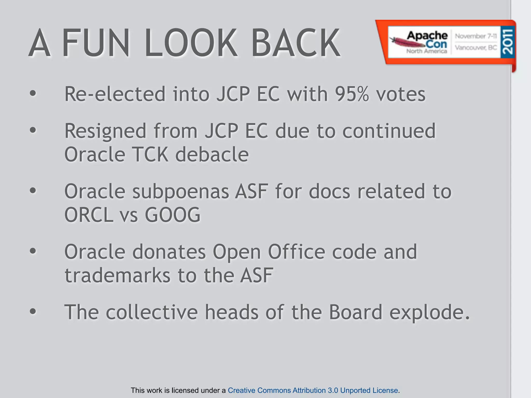 A FUN LOOK BACK
•   Re-elected into JCP EC with 95% votes
•   Resigned from JCP EC due to continued
    Oracle TCK debacle
•   Oracle subpoenas ASF for docs related to
    ORCL vs GOOG
•   Oracle donates Open Office code and
    trademarks to the ASF
•   The collective heads of the Board explode.


          This work is licensed under a Creative Commons Attribution 3.0 Unported License.
 