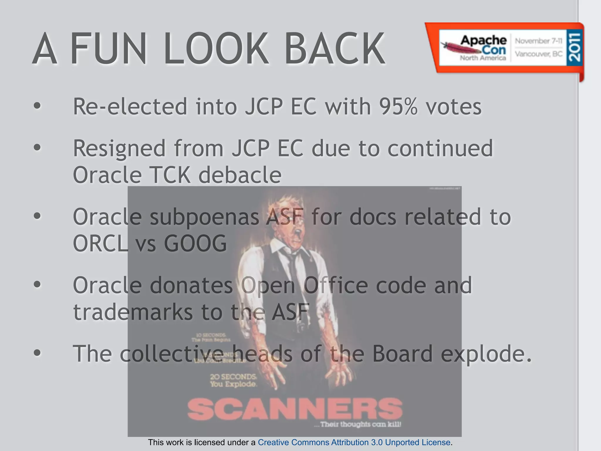 A FUN LOOK BACK
•   Re-elected into JCP EC with 95% votes
•   Resigned from JCP EC due to continued
    Oracle TCK debacle
•   Oracle subpoenas ASF for docs related to
    ORCL vs GOOG
•   Oracle donates Open Office code and
    trademarks to the ASF
•   The collective heads of the Board explode.


          This work is licensed under a Creative Commons Attribution 3.0 Unported License.
 