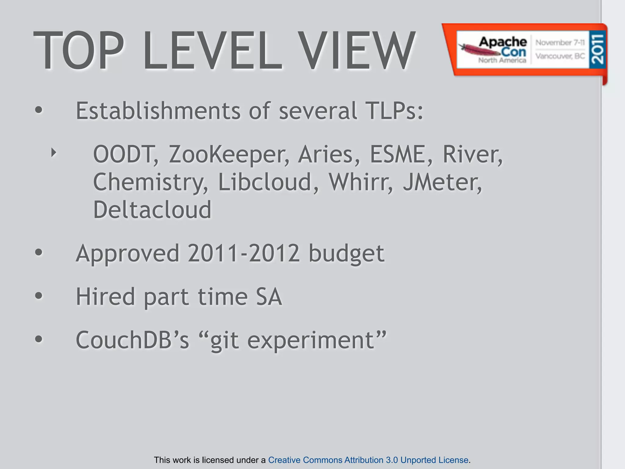 TOP LEVEL VIEW
•       Establishments of several TLPs:
    ‣    OODT, ZooKeeper, Aries, ESME, River,
         Chemistry, Libcloud, Whirr, JMeter,
         Deltacloud
•       Approved 2011-2012 budget
•       Hired part time SA
•       CouchDB’s “git experiment”



              This work is licensed under a Creative Commons Attribution 3.0 Unported License.
 