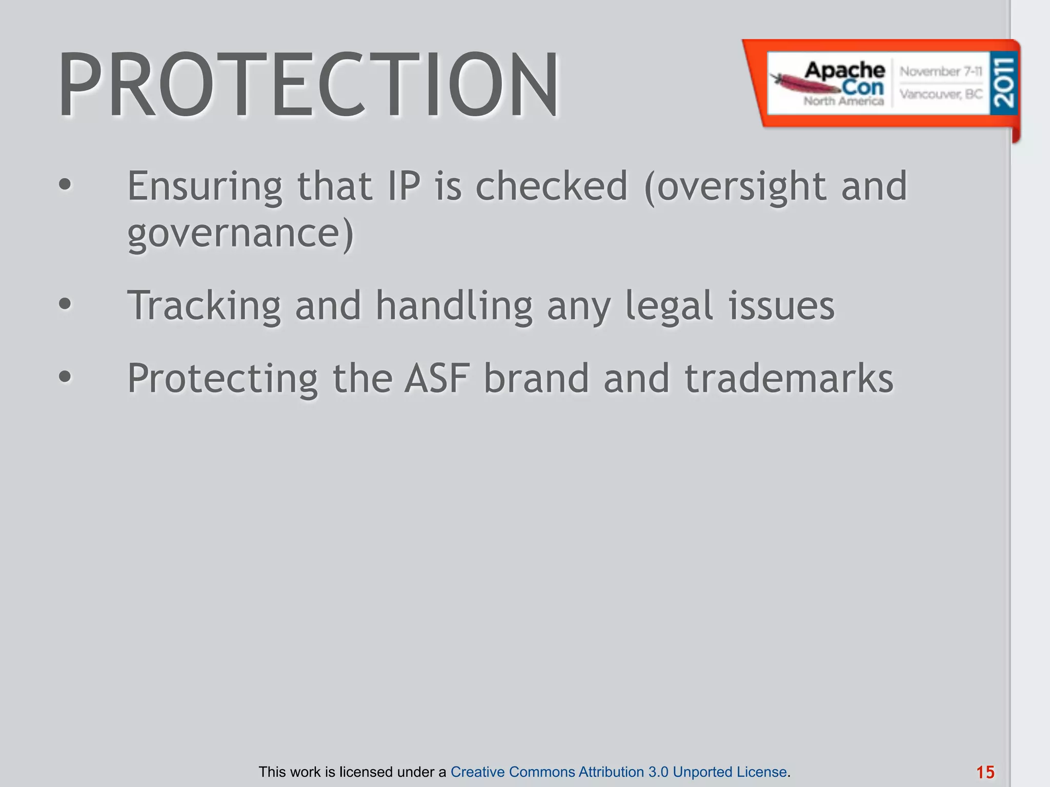 PROTECTION
•   Ensuring that IP is checked (oversight and
    governance)
•   Tracking and handling any legal issues
•   Protecting the ASF brand and trademarks




           This work is licensed under a Creative Commons Attribution 3.0 Unported License.   15
 