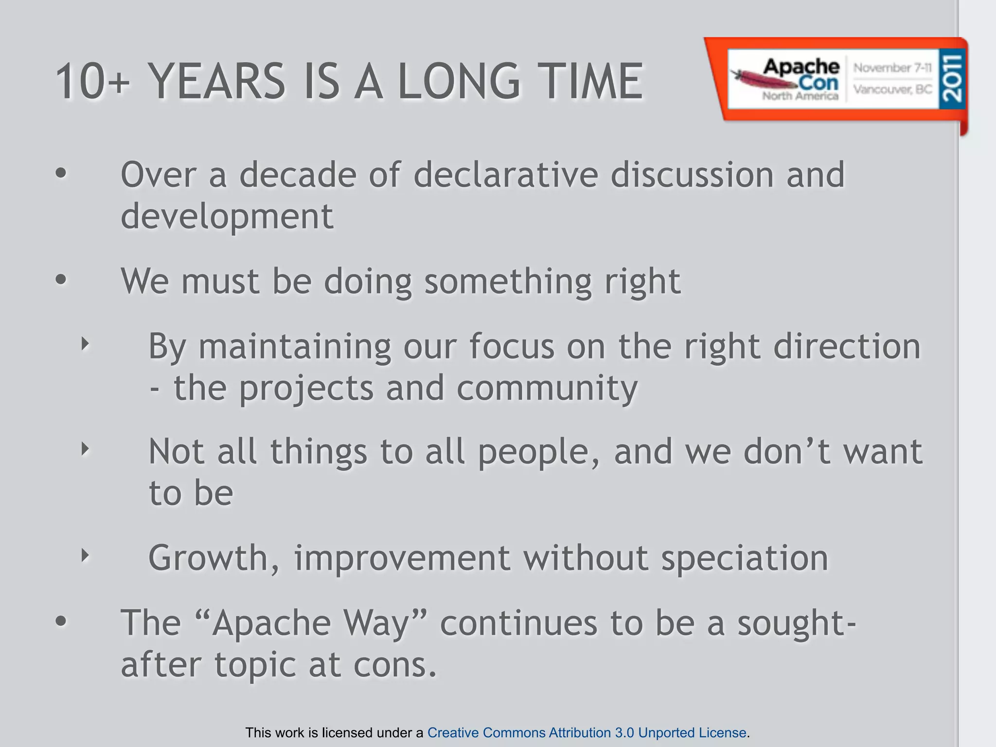 10+ YEARS IS A LONG TIME
•       Over a decade of declarative discussion and
        development
•       We must be doing something right
    ‣    By maintaining our focus on the right direction
         - the projects and community
    ‣    Not all things to all people, and we don’t want
         to be
    ‣    Growth, improvement without speciation
•       The “Apache Way” continues to be a sought-
        after topic at cons.
               This work is licensed under a Creative Commons Attribution 3.0 Unported License.
 