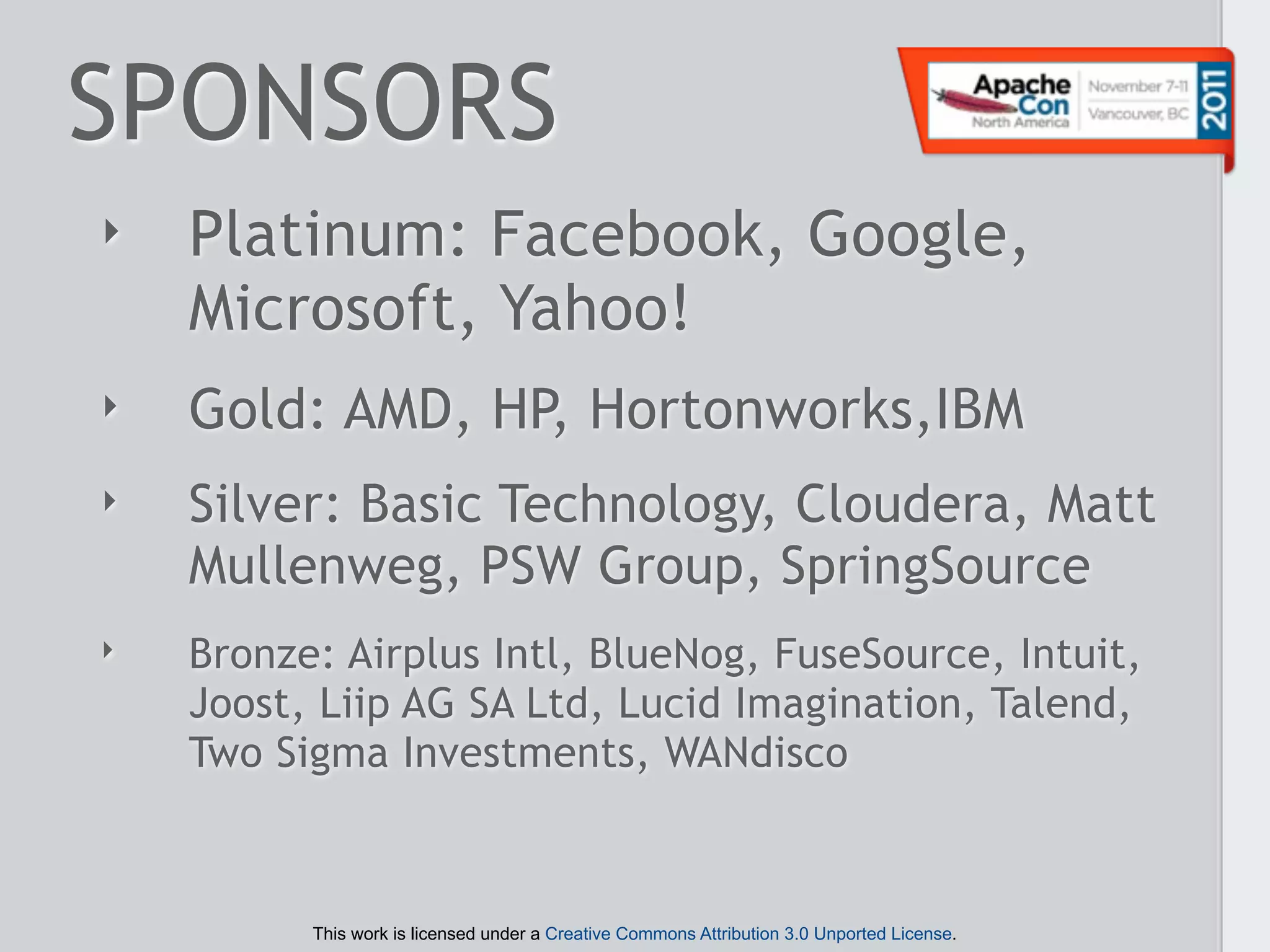 SPONSORS
‣   Platinum: Facebook, Google,
    Microsoft, Yahoo!
‣   Gold: AMD, HP, Hortonworks,IBM
‣   Silver: Basic Technology, Cloudera, Matt
    Mullenweg, PSW Group, SpringSource
‣   Bronze: Airplus Intl, BlueNog, FuseSource, Intuit,
    Joost, Liip AG SA Ltd, Lucid Imagination, Talend,
    Two Sigma Investments, WANdisco



          This work is licensed under a Creative Commons Attribution 3.0 Unported License.
 