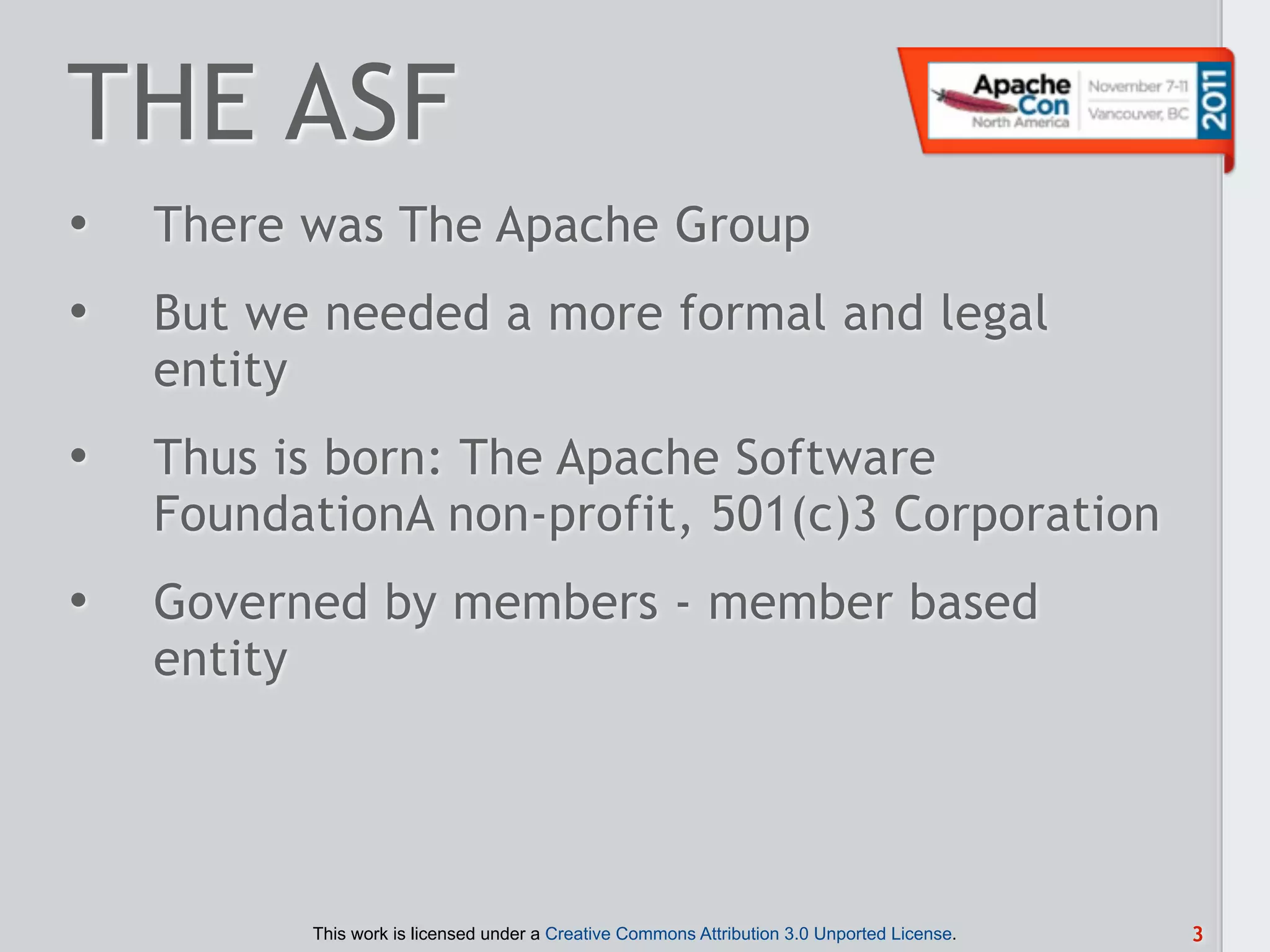 THE ASF
•   There was The Apache Group
•   But we needed a more formal and legal
    entity
•   Thus is born: The Apache Software
    FoundationA non-profit, 501(c)3 Corporation
•   Governed by members - member based
    entity




          This work is licensed under a Creative Commons Attribution 3.0 Unported License.   3
 