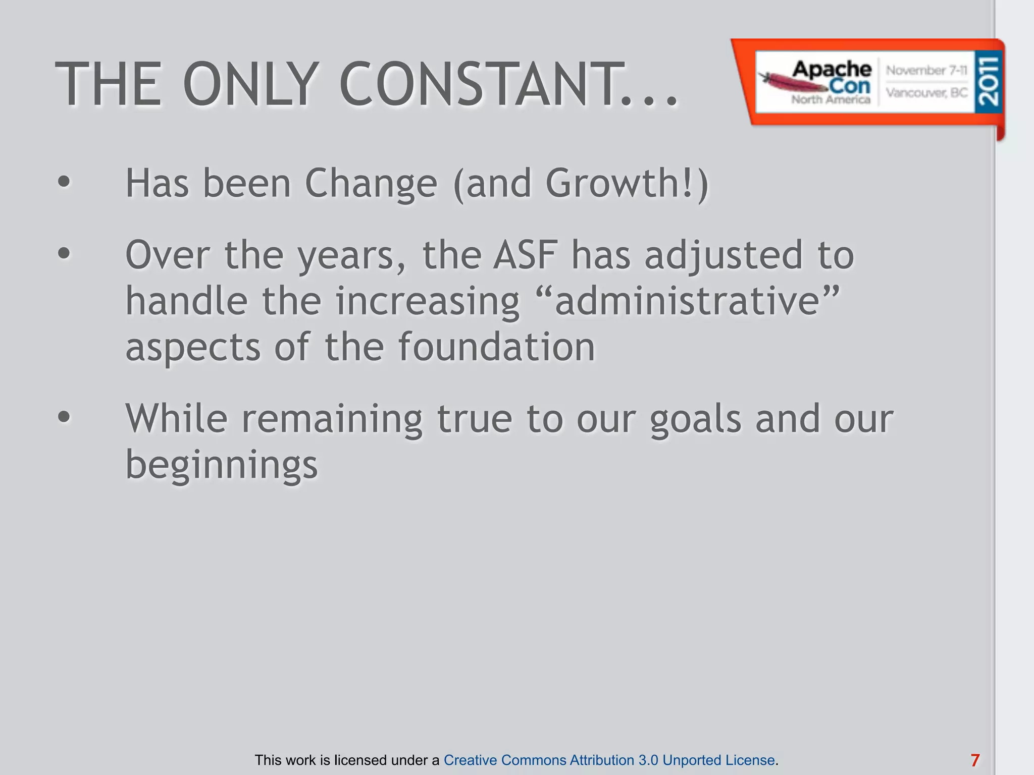 THE ONLY CONSTANT...
•   Has been Change (and Growth!)
•   Over the years, the ASF has adjusted to
    handle the increasing “administrative”
    aspects of the foundation
•   While remaining true to our goals and our
    beginnings




          This work is licensed under a Creative Commons Attribution 3.0 Unported License.   7
 