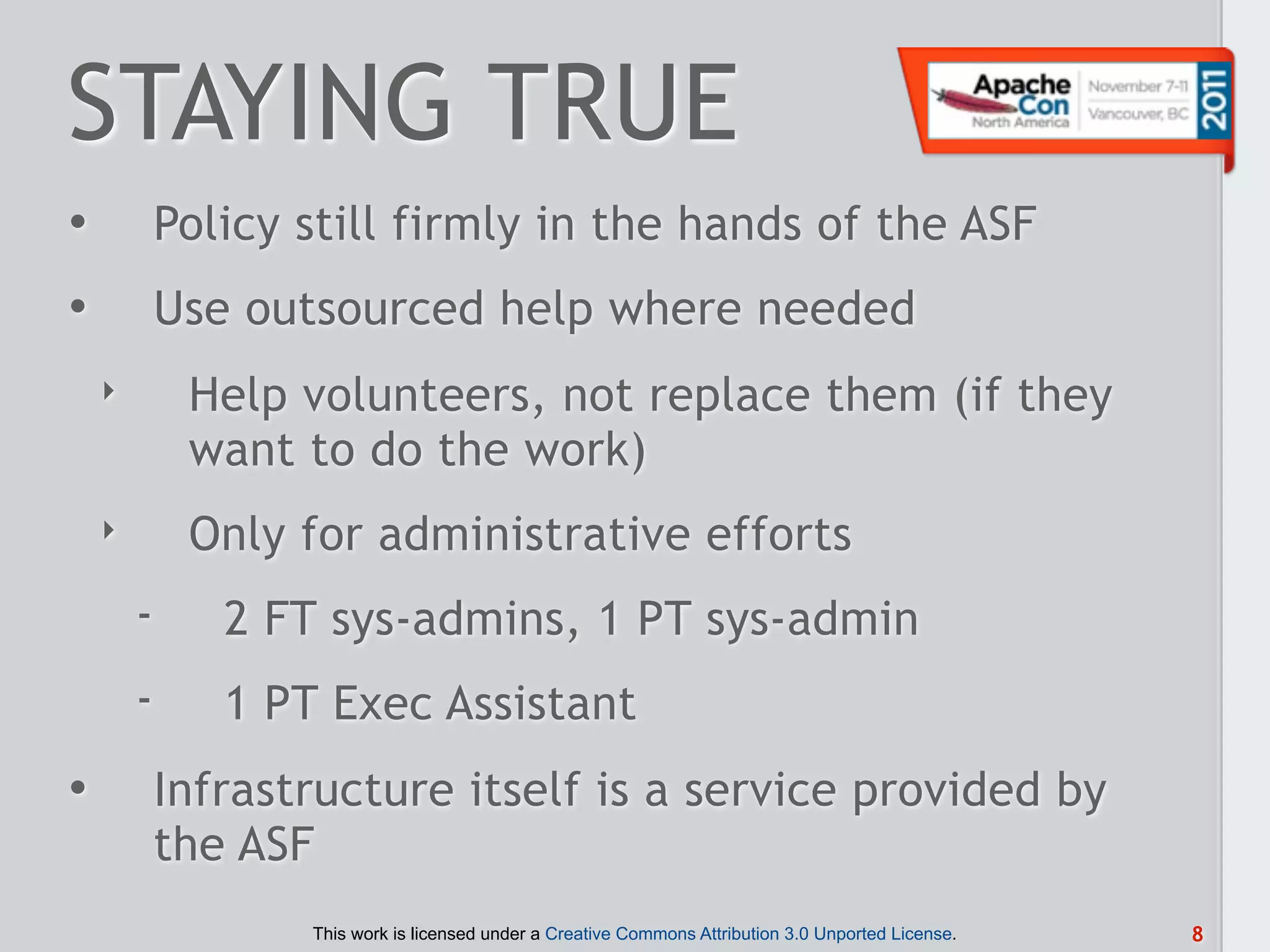 STAYING TRUE
•           Policy still firmly in the hands of the ASF
•           Use outsourced help where needed
    ‣        Help volunteers, not replace them (if they
             want to do the work)
    ‣        Only for administrative efforts
        -      2 FT sys-admins, 1 PT sys-admin
        -      1 PT Exec Assistant
•           Infrastructure itself is a service provided by
            the ASF
                   This work is licensed under a Creative Commons Attribution 3.0 Unported License.   8
 