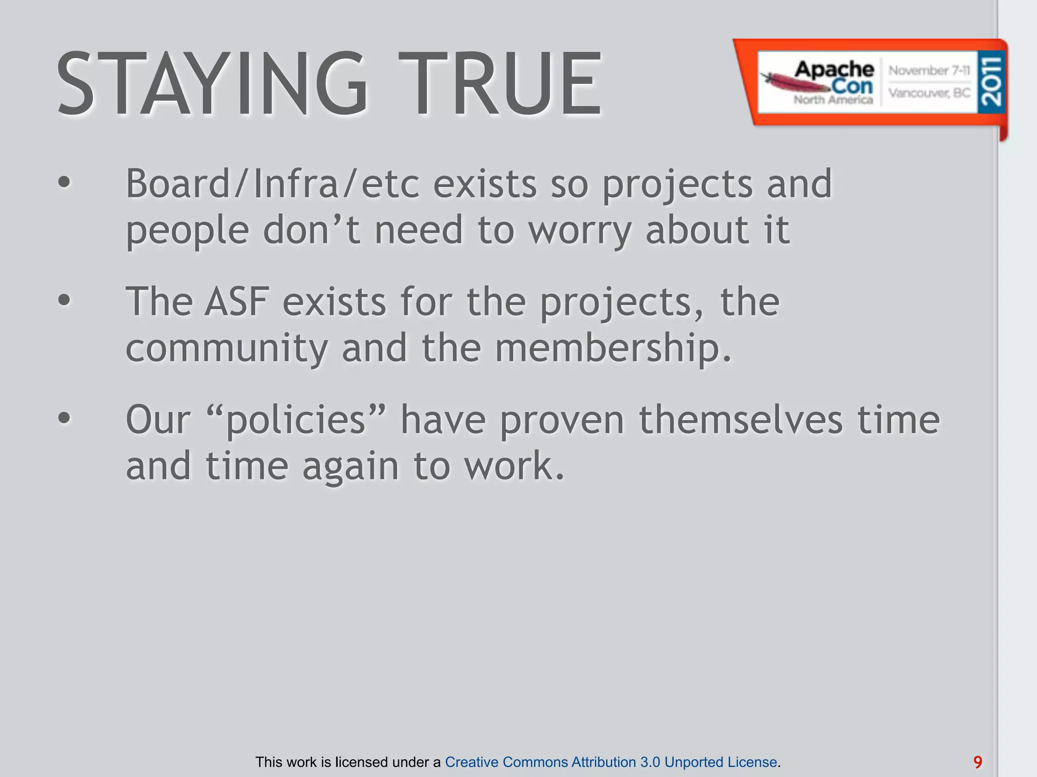 STAYING TRUE
•   Board/Infra/etc exists so projects and
    people don’t need to worry about it
•   The ASF exists for the projects, the
    community and the membership.
•   Our “policies” have proven themselves time
    and time again to work.




           This work is licensed under a Creative Commons Attribution 3.0 Unported License.   9
 
