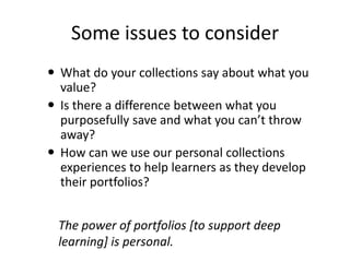 Some issues to consider
 What do your collections say about what you
  value?
 Is there a difference between what you
  purposefully save and what you can’t throw
  away?
 How can we use our personal collections
  experiences to help learners as they develop
  their portfolios?


 The power of portfolios [to support deep
 learning] is personal.
 