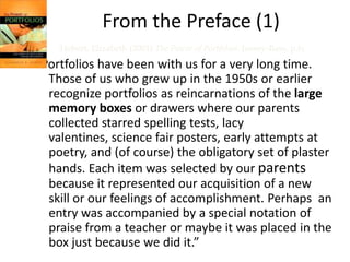 From the Preface (1)
    Hebert, Elizabeth (2001) The Power of Portfolios. Jossey-Bass, p.ix
“Portfolios have been with us for a very long time.
  Those of us who grew up in the 1950s or earlier
  recognize portfolios as reincarnations of the large
  memory boxes or drawers where our parents
  collected starred spelling tests, lacy
  valentines, science fair posters, early attempts at
  poetry, and (of course) the obligatory set of plaster
  hands. Each item was selected by our parents
  because it represented our acquisition of a new
  skill or our feelings of accomplishment. Perhaps an
  entry was accompanied by a special notation of
  praise from a teacher or maybe it was placed in the
  box just because we did it.”
 
