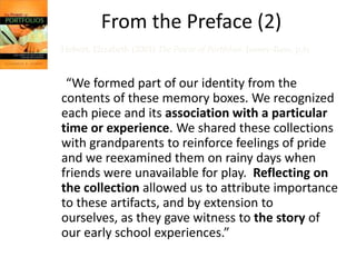 From the Preface (2)
Hebert, Elizabeth (2001) The Power of Portfolios. Jossey-Bass, p.ix


 “We formed part of our identity from the
contents of these memory boxes. We recognized
each piece and its association with a particular
time or experience. We shared these collections
with grandparents to reinforce feelings of pride
and we reexamined them on rainy days when
friends were unavailable for play. Reflecting on
the collection allowed us to attribute importance
to these artifacts, and by extension to
ourselves, as they gave witness to the story of
our early school experiences.”
 