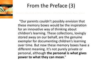 From the Preface (3)
Hebert, Elizabeth (2001) The Power of Portfolios. Jossey-Bass, p.ix-x


  “Our parents couldn’t possibly envision that
 these memory boxes would be the inspiration
 for an innovative way of thinking about
 children’s learning. These collections, lovingly
 stored away on our behalf, are the genuine
 exemplar for documenting children’s learning
 over time. But now these memory boxes have a
 different meaning. It’s not purely private or
 personal, although the personal is what gives
 power to what they can mean.”
 