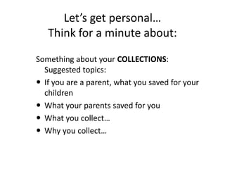 Let’s get personal…
   Think for a minute about:

Something about your COLLECTIONS:
  Suggested topics:
 If you are a parent, what you saved for your
  children
 What your parents saved for you
 What you collect…
 Why you collect…
 