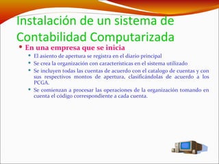 Instalación de un sistema de Contabilidad Computarizada   En una empresa que se inicia El asiento de apertura se registra en el diario principal Se crea la organización con características en el sistema utilizado Se incluyen todas las cuentas de acuerdo con el catalogo de cuentas y con sus respectivos montos de apertura, clasificándolas de acuerdo a los PCGA. Se comienzan a procesar las operaciones de la organización tomando en cuenta el código correspondiente a cada cuenta. 