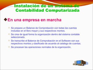 En una empresa en marcha Se prepara un Balance de Comprobación con todas las cuentas incluidas en el libro mayor y sus respectivos montos. Se crea de igual forma la organización dentro del sistema contable seleccionado. Se transcribe el Balance de Comprobación en el Software con sus respectivos montos y clasificado de acuerdo al catalogo de cuentas. Se procesan las operaciones normales de la organización. Instalación de un sistema de Contabilidad Computarizada  