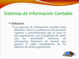 Sistemas de Información Contable Definición Los sistemas de información contable están definidos como la combinación del personal, registros y procedimientos que se usan en una organización, con el propósito de cubrir con las necesidades rutinarias de información financiera de manera que permita el cabal cumplimiento de los objetivos de dicha organización.  