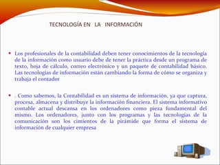 TECNOLOGÍA EN  LA  INFORMACIÓN Los profesionales de la contabilidad deben tener conocimientos de la tecnología de la información como usuario debe de tener la práctica desde un programa de texto, hoja de cálculo, correo electrónico y un paquete de contabilidad básico. Las tecnologías de información están cambiando la forma de cómo se organiza y trabaja el contador . Como sabemos, la Contabilidad es un sistema de información, ya que captura, procesa, almacena y distribuye la información financiera. El sistema informativo contable actual descansa en los ordenadores como pieza fundamental del mismo. Los ordenadores, junto con los programas y las tecnologías de la comunicación son los cimientos de la pirámide que forma el sistema de información de cualquier empresa 