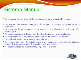 Sistema Manual Se comienza con los saldos de las cuentas en el mayor al inicio del periodo. Se analizan las transacciones para determinar las cuentas involucradas en la operación. Se registra en forma manual las operaciones en el libro diario de acuerdo a un orden cronológico.  Se pasan manualmente los asientos del libro diario a las cuentas del mayor. Se determinan los saldos de cada cuenta al final del periodo, sin ajustar. Se realizan los asientos de ajuste y pases al mayor. Se prepara una hoja de trabajo que incluye balance de comprobación ajustado, estado de resultados, estado de situación y asientos de cierre. Se prepara el balance de comprobación posterior al cierre. 