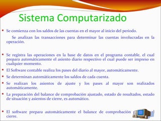 Sistema Computarizado Se comienza con los saldos de las cuentas en el mayor al inicio del periodo. Se analizan las transacciones para determinar las cuentas involucradas en la operación. Se registra las operaciones en la base de datos en el programa contable, el cual prepara automáticamente el asiento diario respectivo el cual puede ser impreso en cualquier momento.  El Software contable realiza los pases del diario al mayor, automáticamente. Se determinan automáticamente los saldos de cada cuenta. Se realizan los asientos de ajuste y los pases al mayor son realizados automáticamente. La preparación del balance de comprobación ajustado, estado de resultados, estado de situación y asientos de cierre, es automático. El software prepara automáticamente el balance de comprobación posterior al cierre. 