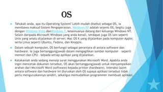 OS
 Tahukah anda, apa itu Operating System? Lebih mudah disebut sebagai OS, ia
membawa maksud Sistem Pengoperasian. Windows XP adalah sejenis OS, begitu juga
dengan Windows Vista danWindows 7, kesemuanya datang dari keluarga Windows NT.
Selain daripada Microsoft Windows yang anda kenali, terdapat juga OS lain seperti
Unix yang selalu dijalankan di server; Mac OS X yang dijalankan pada komputer Apple;
serta Linux seperti Ubuntu, Fedora, dan Knoppix.
 Dalam sebuah komputer, OS berfungsi sebagai perantara di antara software dan
hardware. Ia juga bertanggungjawab dalam mengagihkan sumber komputer – seperti
memori dan CPU – kepada setiap aplikasi yang dijalankan.
 Katakanlah anda sedang menaip surat menggunakan Microsoft Word. Apabila anda
ingin mencetak dokumen tersebut, OS akan bertanggungjawab untuk menyampaikan
arahan dari Microsoft Word (software) kepada printer (hardware). Interaksi lazim
antara software dan hardware ini diuruskan oleh OS supaya aplikasi tersebut tidak
perlu menguruskannya sendiri, sekaligus memudahkan programmer membuat aplikasi.
 