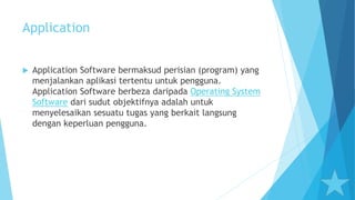 Application
 Application Software bermaksud perisian (program) yang
menjalankan aplikasi tertentu untuk pengguna.
Application Software berbeza daripada Operating System
Software dari sudut objektifnya adalah untuk
menyelesaikan sesuatu tugas yang berkait langsung
dengan keperluan pengguna.
 