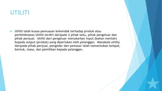 UTILITI
 Utiliti ialah kuasa pemuasan kehendak terhadap produk atau
perkhidmatan.Utiliti terdiri daripada 2 pihak iaitu, pihak pengeluar dan
pihak penjual. Utiliti dari pengeluar menukarkan input (bahan mentah)
kepada output (produk) yang diperlukan oleh pelanggan. Manakala utility
daripada pihak penjual, pengedar dan pemasar ialah menentukan tempat,
bentuk, masa, dan pemilikan kepada pelanggan.
 