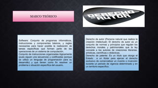 MARCO TEÓRICO
Software: Conjunto de programas informáticos,
instrucciones y componentes básicos, y reglas
necesarias para hacer posible la realización de
tareas específicas que forman parte de las
operaciones de un sistema de computación.
Conjunto de instrucciones organizadas lógicamente
(pues siguen una secuencia) y codificadas (porque
se utiliza un lenguaje de programación para su
desarrollo) y que tienen como fin resolver un
problema o situación específica del usuario.
Derecho de autor (Persona natural que realiza la
creación intelectual): El derecho de autor es un
conjunto de normas y principios que regulan los
derechos morales y patrimoniales que la ley
concede a los autores de creaciones literarias,
artísticas, científicas o didácticas.
Derecho de patente: Es un título que otorga el
Estado a un titular para ejercer el derecho
exclusivo de comercializar un invento o invención
durante un periodo de vigencia determinado y en
un territorio específico.
 