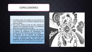 CONCLUSIONES
 El software debe ser protegido por los derechos de
autor, al tratarse de una creación intelectual de una
persona natural.
 Por lo tanto, desde mi punto de vista, relaciono al
software con el derecho de autor, y su protección
debe estar regulado dentro de este.
 Diversos países regulan la protección del software
al tratarse de programas de ordenadores que
resultan de suma importancia para la sociedad.
 El software es un conjunto de programas
informáticos, instrucciones y componentes básicos,
y reglas necesarias para hacer posible la
realización de tareas específicas que forman parte
de las operaciones de un sistema de computación.
 