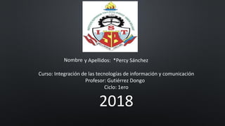 Nombre y Apellidos: *Percy Sánchez
Curso: Integración de las tecnologías de información y comunicación
Profesor: Gutiérrez Dongo
Ciclo: 1ero
2018
 