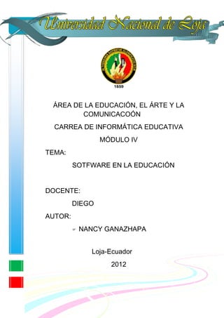 ÁREA DE LA EDUCACIÓN, EL ÁRTE Y LA
        COMUNICACOÓN
  CARREA DE INFORMÁTICA EDUCATIVA
                 MÓDULO IV
TEMA:
         SOTFWARE EN LA EDUCACIÓN


DOCENTE:
         DIEGO
AUTOR:
            NANCY GANAZHAPA


               Loja-Ecuador
                    2012
 