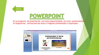 INICIO 
Es un programa de presentación con texto esquematizado, asi como presentaciones 
en diapositivas , animaciones de texto e imágenes prediseñadas o importadas 
 