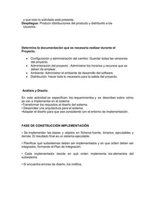 y que todo lo solicitado está presente.
Despliegue: Producir distribuciones del producto y distribuirlo a los
Usuarios.
Determina la documentación que es necesaria realizar durante el
Proyecto.
Configuración y administración del cambio: Guardar todas las versiones
del proyecto.
Administración del proyecto : Administrar los horarios y recursos que se
deben de emplear.
Ambiente: Administrar el ambiente de desarrollo del software.
Distribución: Hacer todo lo necesario para la salida del proyecto.
Análisis y Diseño
En esta actividad se especifican los requerimientos y se describen sobre cómo
se van a implementar en el sistema
•Transformar los requisitos al diseño del sistema.
• Desarrollar una arquitectura para el sistema.
•Adaptar el diseño para que sea consistente con el entorno de implementación.
FASE DE CONSTRUCCIÓN IMPLEMENTACIÓN
• Se implementan las clases y objetos en ficheros fuente, binarios, ejecutables y
demás. El resultado final es un sistema ejecutable.
• Planificar qué subsistemas deben ser implementados y en que orden deben ser
integrados, formando el Plan de Integración.
• Cada implementador decide en qué orden implementa los elementos del
subsistema.
• Si encuentra errores de diseño, los notifica.
 
