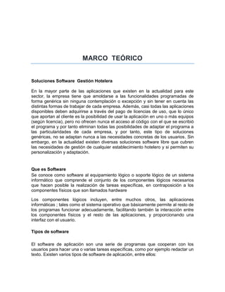 MARCO TEÓRICO
Soluciones Software Gestión Hotelera
En la mayor parte de las aplicaciones que existen en la actualidad para este
sector, la empresa tiene que amoldarse a las funcionalidades programadas de
forma genérica sin ninguna contemplación o excepción y sin tener en cuenta las
distintas formas de trabajar de cada empresa. Además, casi todas las aplicaciones
disponibles deben adquirirse a través del pago de licencias de uso, que lo único
que aportan al cliente es la posibilidad de usar la aplicación en uno o más equipos
(según licencia), pero no ofrecen nunca el acceso al código con el que se escribió
el programa y por tanto eliminan todas las posibilidades de adaptar el programa a
las particularidades de cada empresa, y por tanto, este tipo de soluciones
genéricas, no se adaptan nunca a las necesidades concretas de los usuarios. Sin
embargo, en la actualidad existen diversas soluciones software libre que cubren
las necesidades de gestión de cualquier establecimiento hotelero y si permiten su
personalización y adaptación.
Que es Software
Se conoce como software al equipamiento lógico o soporte lógico de un sistema
informático que comprende el conjunto de los componentes lógicos necesarios
que hacen posible la realización de tareas específicas, en contraposición a los
componentes físicos que son llamados hardware
Los componentes lógicos incluyen, entre muchos otros, las aplicaciones
informáticas ; tales como el sistema operativo que básicamente permite al resto de
los programas funcionar adecuadamente, facilitando también la interacción entre
los componentes físicos y el resto de las aplicaciones, y proporcionando una
interfaz con el usuario.
Tipos de software
El software de aplicación son una serie de programas que cooperan con los
usuarios para hacer una o varias tareas específicas, como por ejemplo redactar un
texto. Existen varios tipos de software de aplicación, entre ellos:
 