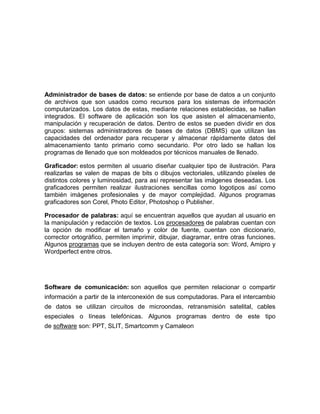 Administrador de bases de datos: se entiende por base de datos a un conjunto
de archivos que son usados como recursos para los sistemas de información
computarizados. Los datos de estas, mediante relaciones establecidas, se hallan
integrados. El software de aplicación son los que asisten el almacenamiento,
manipulación y recuperación de datos. Dentro de estos se pueden dividir en dos
grupos: sistemas administradores de bases de datos (DBMS) que utilizan las
capacidades del ordenador para recuperar y almacenar rápidamente datos del
almacenamiento tanto primario como secundario. Por otro lado se hallan los
programas de llenado que son moldeados por técnicos manuales de llenado.
Graficador: estos permiten al usuario diseñar cualquier tipo de ilustración. Para
realizarlas se valen de mapas de bits o dibujos vectoriales, utilizando píxeles de
distintos colores y luminosidad, para así representar las imágenes deseadas. Los
graficadores permiten realizar ilustraciones sencillas como logotipos así como
también imágenes profesionales y de mayor complejidad. Algunos programas
graficadores son Corel, Photo Editor, Photoshop o Publisher.
Procesador de palabras: aquí se encuentran aquellos que ayudan al usuario en
la manipulación y redacción de textos. Los procesadores de palabras cuentan con
la opción de modificar el tamaño y color de fuente, cuentan con diccionario,
corrector ortográfico, permiten imprimir, dibujar, diagramar, entre otras funciones.
Algunos programas que se incluyen dentro de esta categoría son: Word, Amipro y
Wordperfect entre otros.
Software de comunicación: son aquellos que permiten relacionar o compartir
información a partir de la interconexión de sus computadoras. Para el intercambio
de datos se utilizan circuitos de microondas, retransmisión satelital, cables
especiales o líneas telefónicas. Algunos programas dentro de este tipo
de software son: PPT, SLIT, Smartcomm y Camaleon
 