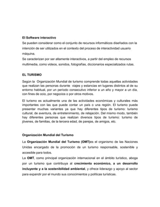 El Software interactivo
Se pueden considerar como el conjunto de recursos informáticos diseñados con la
intención de ser utilizados en el contexto del proceso de interactividad usuario
máquina.
Se caracterizan por ser altamente interactivos, a partir del empleo de recursos
multimedia, como videos, sonidos, fotografías, diccionarios especializados rutas.
EL TURISMO
Según la Organización Mundial de turismo comprende todas aquellas actividades
que realizan las personas durante viajes y estancias en lugares distintos al de su
entorno habitual, por un período consecutivo inferior a un año y mayor a un día,
con fines de ocio, por negocios o por otros motivos.
El turismo es actualmente una de las actividades económicas y culturales más
importantes con las que puede contar un país o una región. El turismo puede
presentar muchas variantes ya que hay diferentes tipos de turismo: turismo
cultural, de aventura, de entretenimiento, de relajación. Del mismo modo, también
hay diferentes personas que realizan diversos tipos de turismo: turismo de
jóvenes, de familias, de la tercera edad, de parejas, de amigos, etc.
Organización Mundial del Turismo
La Organización Mundial del Turismo (OMT)es el organismo de las Naciones
Unidas encargado de la promoción de un turismo responsable, sostenible y
accesible para todos.
La OMT, como principal organización internacional en el ámbito turístico, aboga
por un turismo que contribuya al crecimiento económico, a un desarrollo
incluyente y a la sostenibilidad ambiental, y ofrece liderazgo y apoyo al sector
para expandir por el mundo sus conocimientos y políticas turísticas.
 