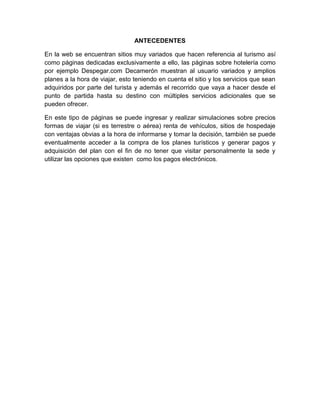 ANTECEDENTES
En la web se encuentran sitios muy variados que hacen referencia al turismo así
como páginas dedicadas exclusivamente a ello, las páginas sobre hotelería como
por ejemplo Despegar.com Decamerón muestran al usuario variados y amplios
planes a la hora de viajar, esto teniendo en cuenta el sitio y los servicios que sean
adquiridos por parte del turista y además el recorrido que vaya a hacer desde el
punto de partida hasta su destino con múltiples servicios adicionales que se
pueden ofrecer.
En este tipo de páginas se puede ingresar y realizar simulaciones sobre precios
formas de viajar (si es terrestre o aérea) renta de vehículos, sitios de hospedaje
con ventajas obvias a la hora de informarse y tomar la decisión, también se puede
eventualmente acceder a la compra de los planes turísticos y generar pagos y
adquisición del plan con el fin de no tener que visitar personalmente la sede y
utilizar las opciones que existen como los pagos electrónicos.
 