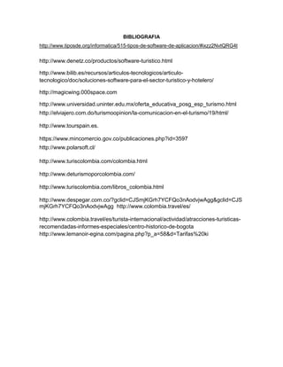 BIBLIOGRAFIA
http://www.tiposde.org/informatica/515-tipos-de-software-de-aplicacion/#ixzz2NvtQRG4t
http://www.denetz.co/productos/software-turistico.html
http://www.bilib.es/recursos/articulos-tecnologicos/articulo-
tecnologico/doc/soluciones-software-para-el-sector-turistico-y-hotelero/
http://magicwing.000space.com
http://www.universidad.uninter.edu.mx/oferta_educativa_posg_esp_turismo.html
http://elviajero.com.do/turismoopinion/la-comunicacion-en-el-turismo/19/html/
http://www.tourspain.es.
https://www.mincomercio.gov.co/publicaciones.php?id=3597
http://www.polarsoft.cl/
http://www.turiscolombia.com/colombia.html
http://www.deturismoporcolombia.com/
http://www.turiscolombia.com/libros_colombia.html
http://www.despegar.com.co/?gclid=CJSmjKGrh7YCFQo3nAodvjwAgg&gclid=CJS
mjKGrh7YCFQo3nAodvjwAgg http://www.colombia.travel/es/
http://www.colombia.travel/es/turista-internacional/actividad/atracciones-turisticas-
recomendadas-informes-especiales/centro-historico-de-bogota
http://www.lemanoir-egina.com/pagina.php?p_a=58&d=Tarifas%20ki
http://es.scribd.com/doc/12983329/Metodologia-de-Desarrollo-de-
Softwarehttp://alexgarzon.webnode.com.co/turismo-alternativo/
 