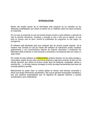 INTRODUCION
Dentro del amplio campo de la informática este proyecto se ha centrado en las
diferentes posibilidades que ofrece el diseño de un software sobre los sitios turísticos
en Colombia.
En si lo que se pretende es que los turistas tengan acceso a este software y además de
esto le permita interactuar, visualizar y escoger la ruta o sitio que le agrade, el cual
será en tiempo real es decir, tendrá la posibilidad de programar la ruta según su
escogencia.
El software está planteado para que cualquier tipo de usuario pueda ingresar de la
manera más cómoda el cual por medio del software de interacción pueda visualizar
gráficamente y con conocimientos básicos de internet informarse y evidenciar los
diferentes sitios turísticos a nivel nacional y conocerlos a la distancia solo con hacer un
viaje virtual.
Por medio de esta software se implementaran enlaces directos con los sitios (locales y
nacionales), aparte de eso será una forma dinámica y ágil para conectar el sitio con los
demás servicios que ofrece el turismo (renta tipos de trasporte, hospedaje, planes y
eventos Etc…) y de esta manera conseguir la unión de estas herramientas que sean de
consulta abierta y sencilla.
Básicamente es poder crear un enlace global en tiempo real siempre conectado y
eficaz que tenga información actualizada y del cual se generen búsquedas completas y
sea una asesoría especializada que no dependa de agentes externos y ayudas
complicadas y poco explicativas.
 