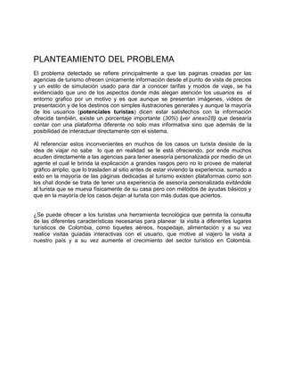 PLANTEAMIENTO DEL PROBLEMA
El problema detectado se refiere principalmente a que las paginas creadas por las
agencias de turismo ofrecen únicamente información desde el punto de vista de precios
y un estilo de simulación usado para dar a conocer tarifas y modos de viaje, se ha
evidenciado que uno de los aspectos donde más alegan atención los usuarios es el
entorno grafico por un motivo y es que aunque se presentan imágenes, videos de
presentación y de los destinos con simples ilustraciones generales y aunque la mayoría
de los usuarios (potenciales turistas) dicen estar satisfechos con la información
ofrecida también, existe un porcentaje importante (30%) (ver anexo28) que desearía
contar con una plataforma diferente no solo mas informativa sino que además de la
posibilidad de interactuar directamente con el sistema.
Al referenciar estos inconvenientes en muchos de los casos un turista desiste de la
idea de viajar no sabe lo que en realidad se le está ofreciendo, por ende muchos
acuden directamente a las agencias para tener asesoría personalizada por medio de un
agente el cual le brinda la explicación a grandes rasgos pero no lo provee de material
gráfico amplio, que lo trasladen al sitio antes de estar viviendo la experiencia, sumado a
esto en la mayoría de las páginas dedicadas al turismo existen plataformas como son
los chat donde se trata de tener una experiencia de asesoría personalizada evitándole
al turista que se mueva físicamente de su casa pero con métodos de ayudas básicos y
que en la mayoría de los casos dejan al turista con más dudas que aciertos.
¿Se puede ofrecer a los turistas una herramienta tecnológica que permita la consulta
de las diferentes características necesarias para planear la visita a diferentes lugares
turísticos de Colombia, como tiquetes aéreos, hospedaje, alimentación y a su vez
realice visitas guiadas interactivas con el usuario, que motive al viajero la visita a
nuestro país y a su vez aumente el crecimiento del sector turístico en Colombia.
 