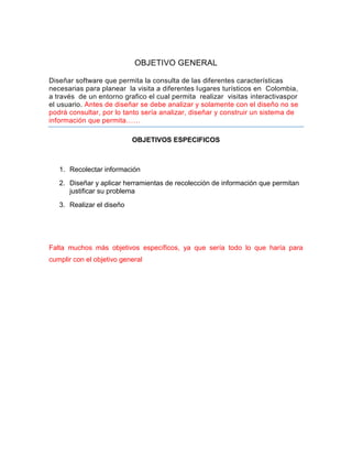 OBJETIVO GENERAL
Diseñar software que permita la consulta de las diferentes características
necesarias para planear la visita a diferentes lugares turísticos en Colombia,
a través de un entorno grafico el cual permita realizar visitas interactivaspor
el usuario. Antes de diseñar se debe analizar y solamente con el diseño no se
podrá consultar, por lo tanto sería analizar, diseñar y construir un sistema de
información que permita……
OBJETIVOS ESPECIFICOS
1. Recolectar información
2. Diseñar y aplicar herramientas de recolección de información que permitan
justificar su problema
3. Realizar el diseño
Falta muchos más objetivos específicos, ya que sería todo lo que haría para
cumplir con el objetivo general
 