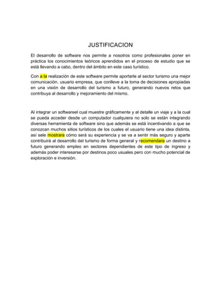 JUSTIFICACION
El desarrollo de software nos permite a nosotros como profesionales poner en
práctica los conocimientos teóricos aprendidos en el proceso de estudio que se
está llevando a cabo, dentro del ámbito en este caso turístico.
Con a la realización de este software permite aportarle al sector turismo una mejor
comunicación, usuario empresa, que conlleve a la toma de decisiones apropiadas
en una visión de desarrollo del turismo a futuro, generando nuevos retos que
contribuya al desarrollo y mejoramiento del mismo.
Al integrar un softwareel cual muestre gráficamente y al detalle un viaje y a la cual
se pueda acceder desde un computador cualquiera no solo se están integrando
diversas herramienta de software sino que además se está incentivando a que se
conozcan muchos sitios turísticos de los cuales el usuario tiene una idea distinta,
así sele mostrara cómo será su experiencia y se va a sentir más seguro y aparte
contribuirá al desarrollo del turismo de forma general y recomendara un destino a
futuro generando empleo en sectores dependientes de este tipo de ingreso y
además poder interesarse por destinos poco usuales pero con mucho potencial de
exploración e inversión.
 