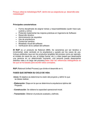 Porque utiliza la metodología RUP, dentro de sus asignaturas ya desarrollo esta
metodología?
Principales características
Forma disciplinada de asignar tareas y responsabilidades (quién hace qué,
cuándo y cómo)
Pretende implementar las mejores prácticas en Ingeniería de Software
Desarrollo iterativo
Administración de requisitos
Uso de arquitectura basada en componentes
Control de cambios
Modelado visual del software
Verificación de la calidad del software
El RUP es un producto de Rational (IBM). Se caracteriza por ser iterativo e
incremental, estar centrado en la arquitectura y guiado por los casos de uso.
Incluye artefactos (que son los productos tangibles del proceso como por ejemplo,
el modelo de casos de uso. el código fuente, etc.) y roles (papel que desempeña
una persona en un determinado momento, una persona puede desempeñar
distintos roles a lo largo del proceso).Debe citar las referencias bibliográficas en
las que se ha basado para escribir estos conceptos.
RUP (Rational Unified Process) que divide el desarrollo en 4,
FASES QUE DEFINEN SU CICLO DE VIDA:
-Inicio: El objetivo es determinar la visión del proyecto y definir lo que
se desea realizar.
- Elaboración: Etapa en la que se determina la arquitectura óptima del
Proyecto.
- Construcción: Se obtiene la capacidad operacional inicial.
- Transmisión: Obtener el producto acabado y definido.
 